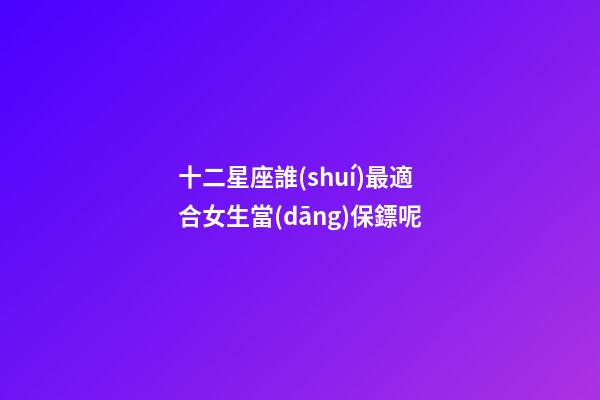 十二星座誰(shuí)最適合女生當(dāng)保鏢呢