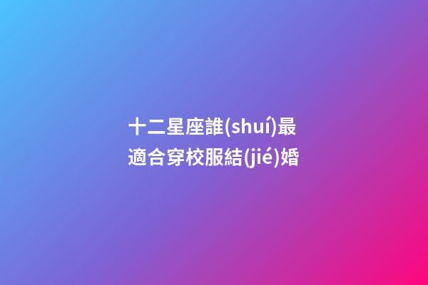 十二星座誰(shuí)最適合穿校服結(jié)婚-第1張-星座運(yùn)勢(shì)-玄機(jī)派