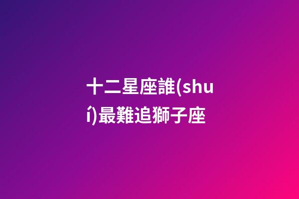 十二星座誰(shuí)最難追獅子座-第1張-星座運(yùn)勢(shì)-玄機(jī)派