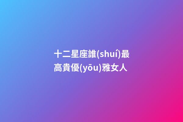 十二星座誰(shuí)最高貴優(yōu)雅女人-第1張-星座運(yùn)勢(shì)-玄機(jī)派