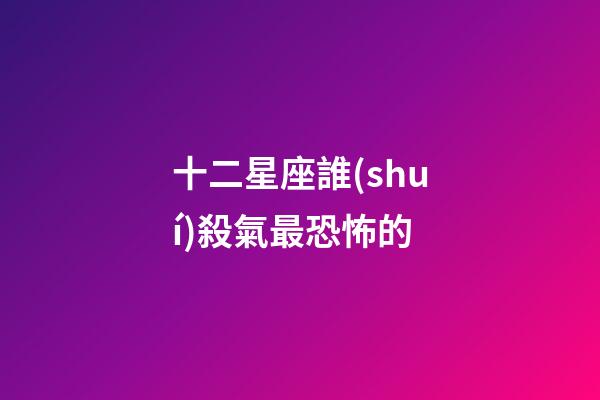 十二星座誰(shuí)殺氣最恐怖的