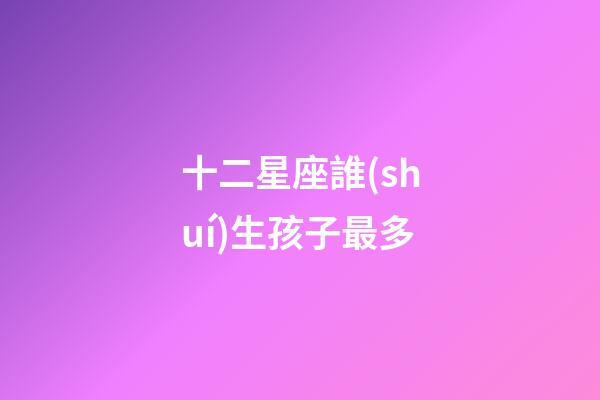 十二星座誰(shuí)生孩子最多-第1張-星座運(yùn)勢(shì)-玄機(jī)派