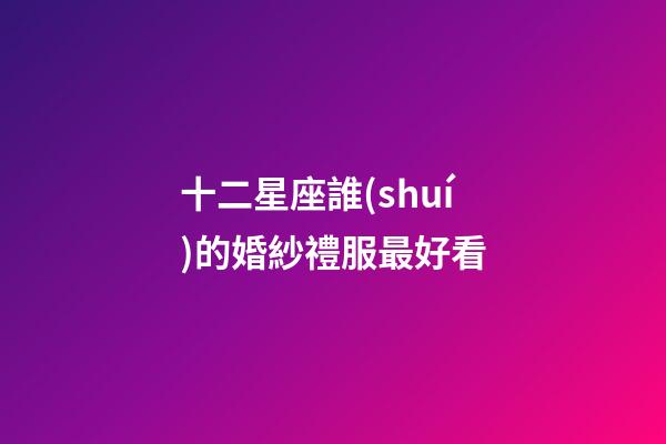 十二星座誰(shuí)的婚紗禮服最好看
