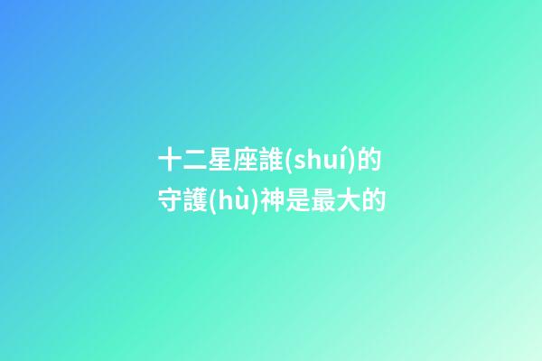 十二星座誰(shuí)的守護(hù)神是最大的-第1張-星座運(yùn)勢(shì)-玄機(jī)派