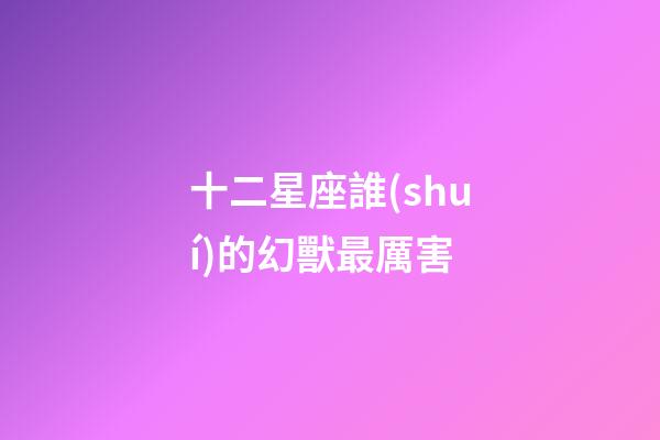 十二星座誰(shuí)的幻獸最厲害