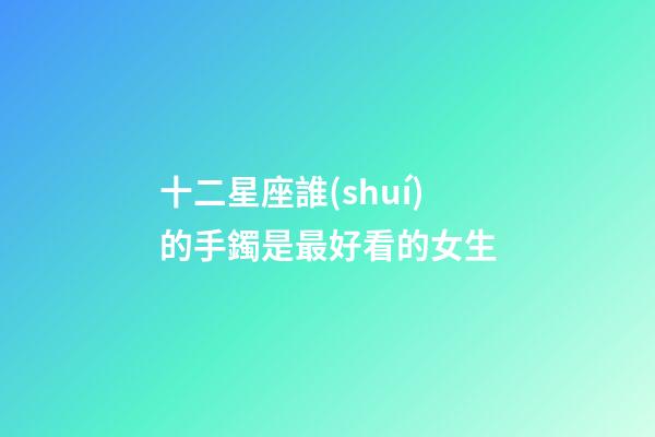 十二星座誰(shuí)的手鐲是最好看的女生-第1張-星座運(yùn)勢(shì)-玄機(jī)派