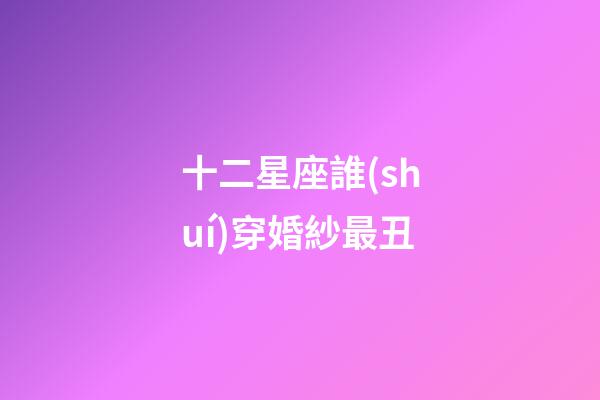 十二星座誰(shuí)穿婚紗最丑-第1張-星座運(yùn)勢(shì)-玄機(jī)派