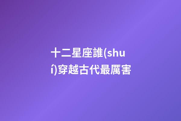 十二星座誰(shuí)穿越古代最厲害-第1張-星座運(yùn)勢(shì)-玄機(jī)派