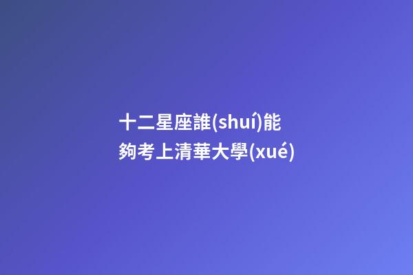 十二星座誰(shuí)能夠考上清華大學(xué)-第1張-星座運(yùn)勢(shì)-玄機(jī)派
