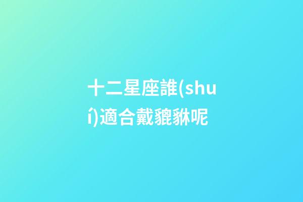 十二星座誰(shuí)適合戴貔貅呢-第1張-星座運(yùn)勢(shì)-玄機(jī)派
