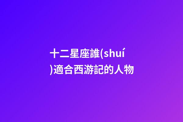 十二星座誰(shuí)適合西游記的人物-第1張-星座運(yùn)勢(shì)-玄機(jī)派