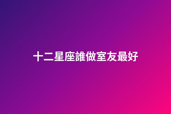 十二星座誰做室友最好-第1張-星座運勢-玄機派