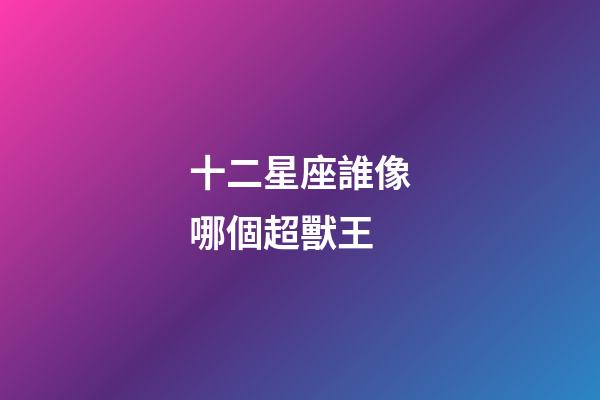 十二星座誰像哪個超獸王-第1張-星座運勢-玄機派
