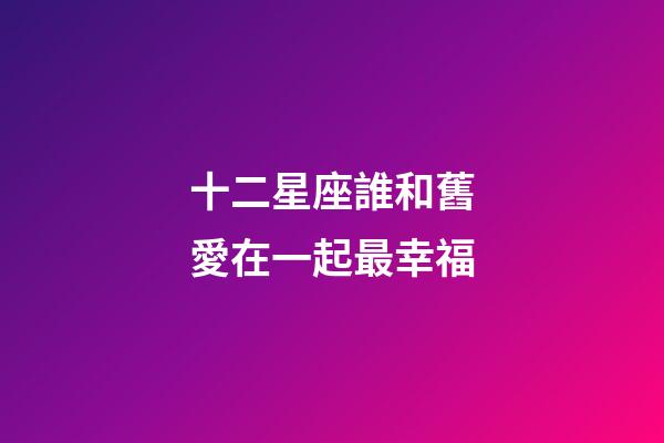 十二星座誰和舊愛在一起最幸福-第1張-星座運勢-玄機派