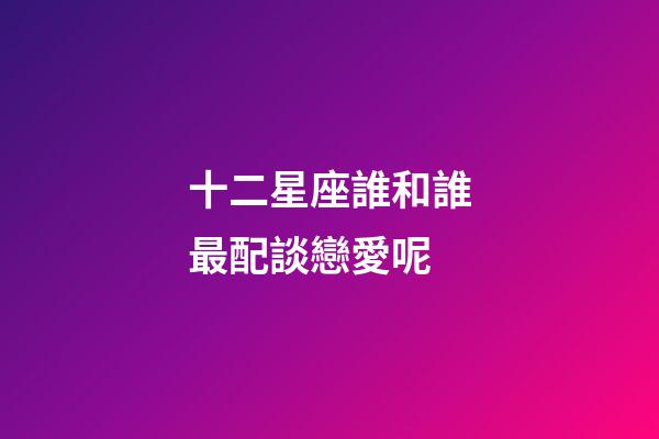 十二星座誰和誰最配談戀愛呢-第1張-星座運勢-玄機派