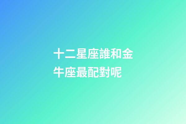 十二星座誰和金牛座最配對呢-第1張-星座運勢-玄機派