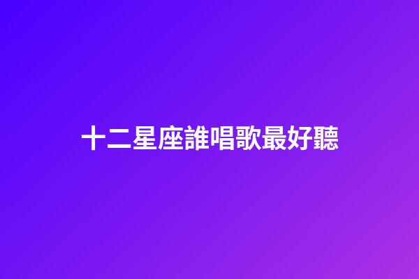 十二星座誰唱歌最好聽（十二星座誰唱歌第一名）-第1張-星座運勢-玄機派
