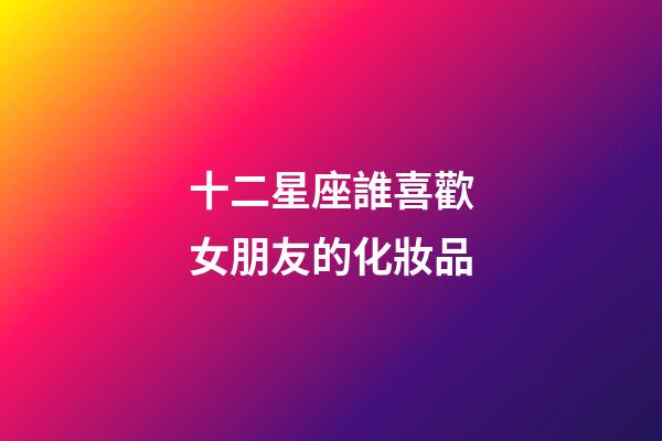 十二星座誰喜歡女朋友的化妝品-第1張-星座運勢-玄機派
