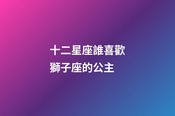 十二星座誰喜歡獅子座的公主-第1張-星座運勢-玄機派