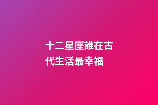 十二星座誰在古代生活最幸福-第1張-星座運勢-玄機派