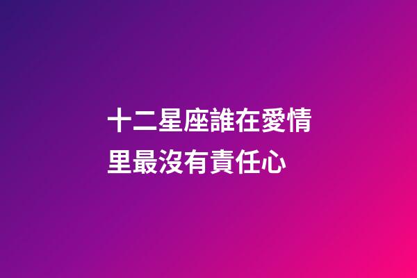 十二星座誰在愛情里最沒有責任心-第1張-星座運勢-玄機派