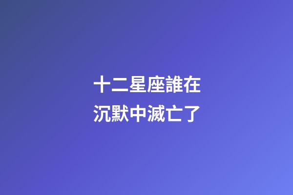 十二星座誰在沉默中滅亡了-第1張-星座運(yùn)勢-玄機(jī)派