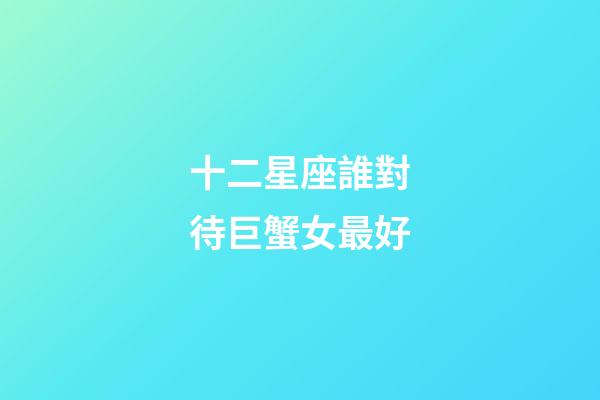 十二星座誰對待巨蟹女最好-第1張-星座運勢-玄機派