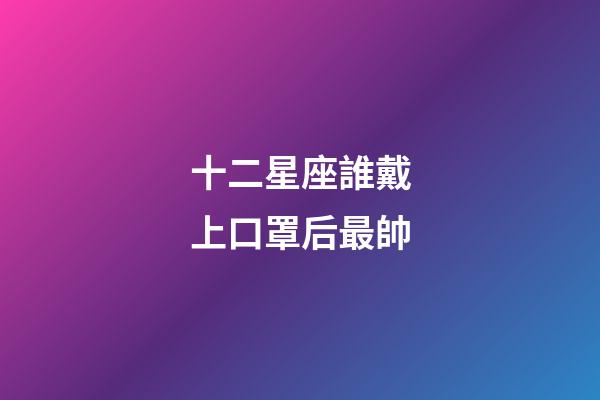 十二星座誰戴上口罩后最帥-第1張-星座運勢-玄機派