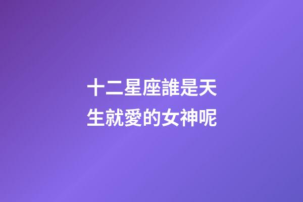 十二星座誰是天生就愛的女神呢-第1張-星座運勢-玄機派