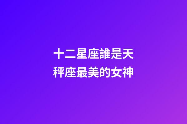 十二星座誰是天秤座最美的女神-第1張-星座運勢-玄機派