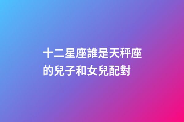 十二星座誰是天秤座的兒子和女兒配對-第1張-星座運勢-玄機派