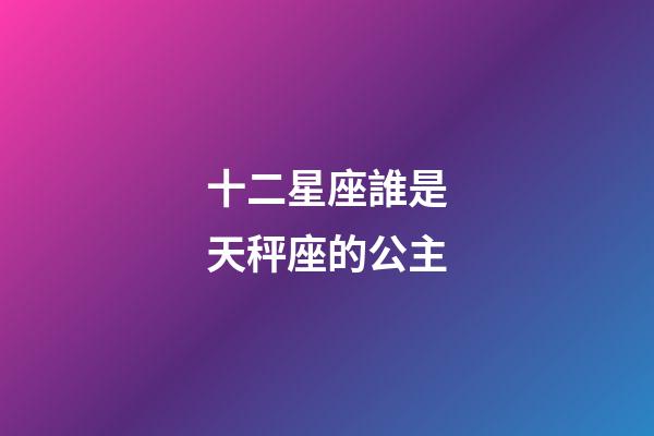 十二星座誰是天秤座的公主-第1張-星座運勢-玄機派