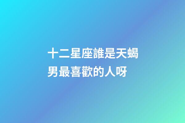 十二星座誰是天蝎男最喜歡的人呀-第1張-星座運勢-玄機派