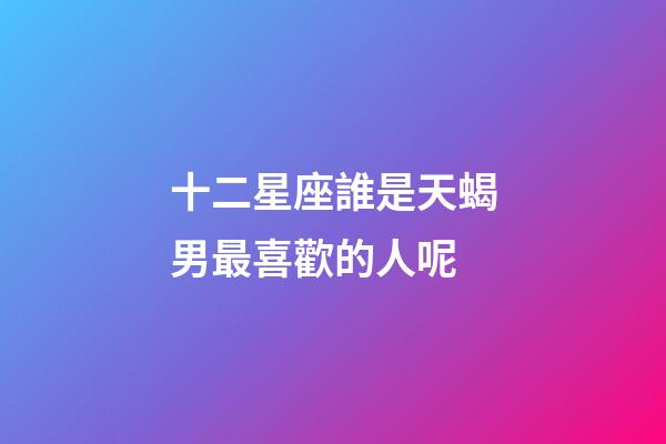 十二星座誰是天蝎男最喜歡的人呢-第1張-星座運勢-玄機派