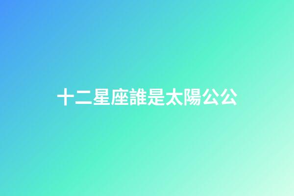 十二星座誰是太陽公公-第1張-星座運勢-玄機派