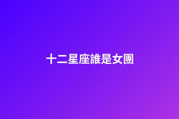 十二星座誰是女團-第1張-星座運勢-玄機派