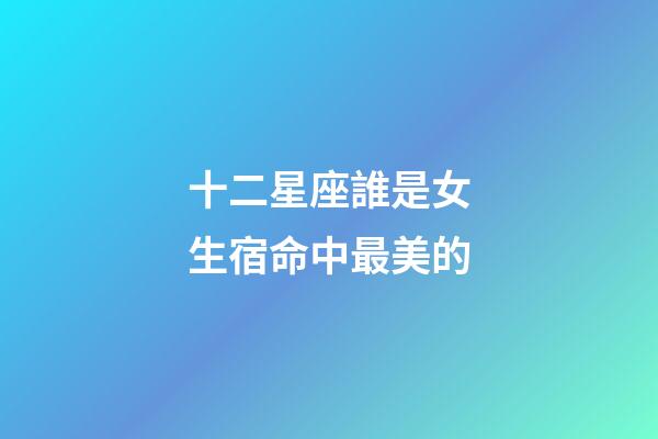 十二星座誰是女生宿命中最美的-第1張-星座運勢-玄機派