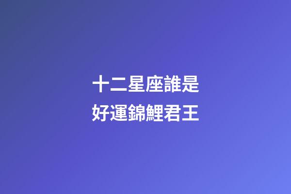 十二星座誰是好運錦鯉君王