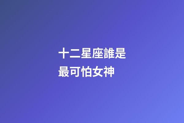 十二星座誰是最可怕女神-第1張-星座運勢-玄機派