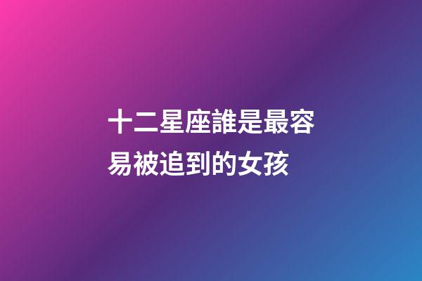 十二星座誰是最容易被追到的女孩-第1張-星座運勢-玄機派
