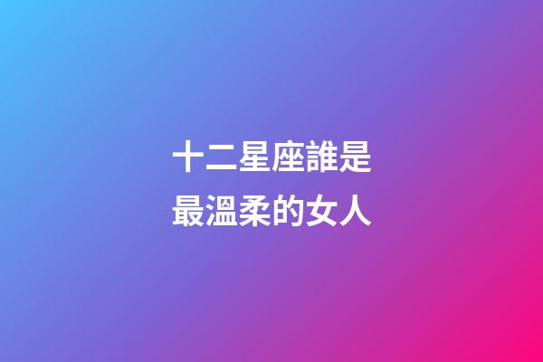 十二星座誰是最溫柔的女人-第1張-星座運勢-玄機派