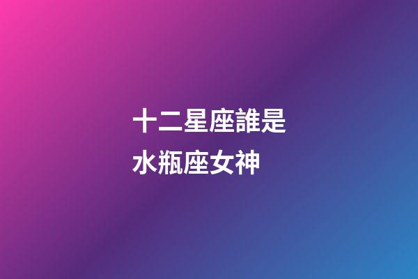 十二星座誰是水瓶座女神-第1張-星座運勢-玄機派