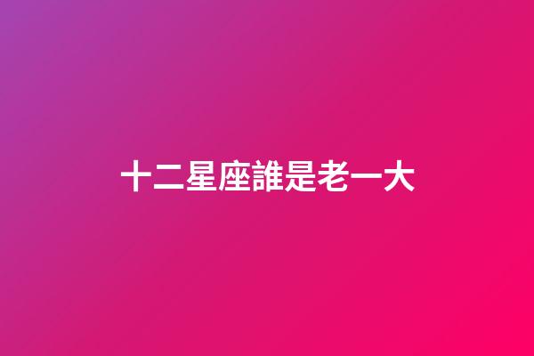 十二星座誰是老一大-第1張-星座運勢-玄機派