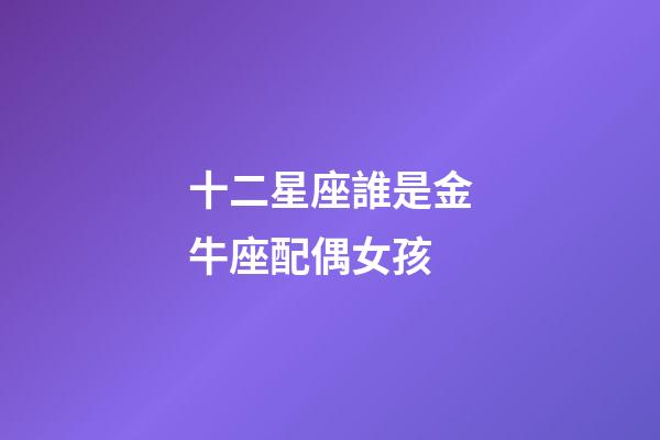 十二星座誰是金牛座配偶女孩-第1張-星座運勢-玄機派