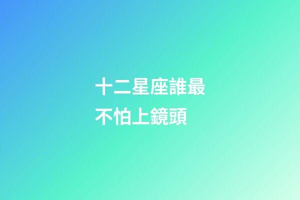十二星座誰最不怕上鏡頭-第1張-星座運勢-玄機派