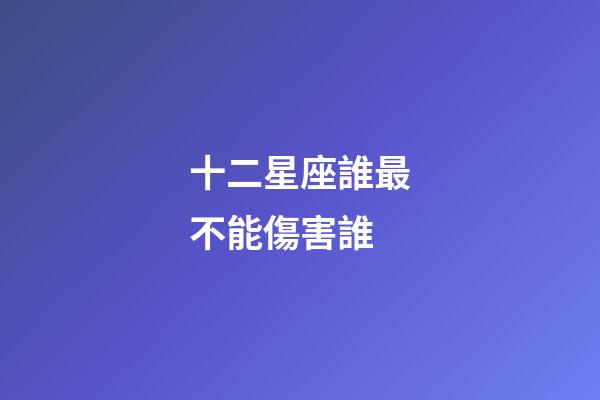 十二星座誰最不能傷害誰-第1張-星座運勢-玄機派