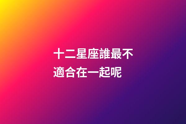 十二星座誰最不適合在一起呢-第1張-星座運勢-玄機派