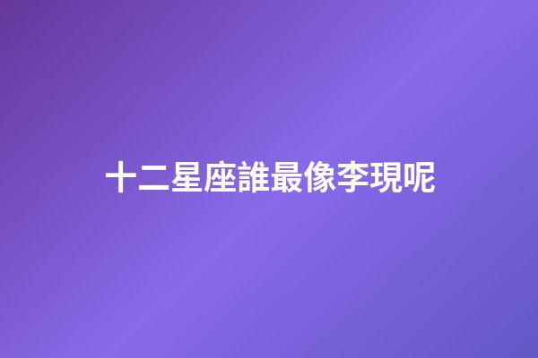 十二星座誰最像李現呢-第1張-星座運勢-玄機派