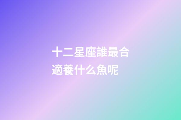 十二星座誰最合適養什么魚呢-第1張-星座運勢-玄機派