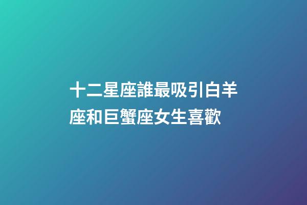 十二星座誰最吸引白羊座和巨蟹座女生喜歡-第1張-星座運勢-玄機派